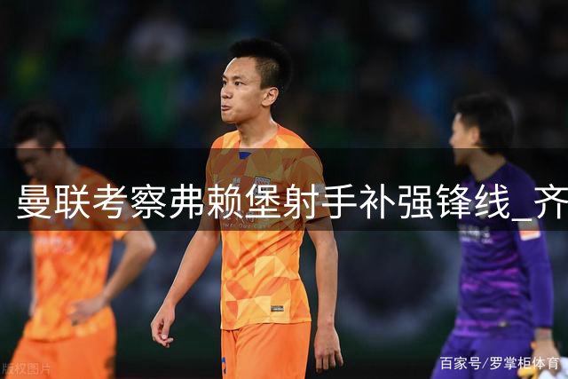 曼联考察弗赖堡射手补强锋线 齐尔克泽去向左右引援策略